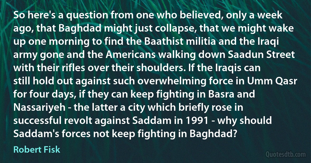 So here's a question from one who believed, only a week ago, that Baghdad might just collapse, that we might wake up one morning to find the Baathist militia and the Iraqi army gone and the Americans walking down Saadun Street with their rifles over their shoulders. If the Iraqis can still hold out against such overwhelming force in Umm Qasr for four days, if they can keep fighting in Basra and Nassariyeh - the latter a city which briefly rose in successful revolt against Saddam in 1991 - why should Saddam's forces not keep fighting in Baghdad? (Robert Fisk)