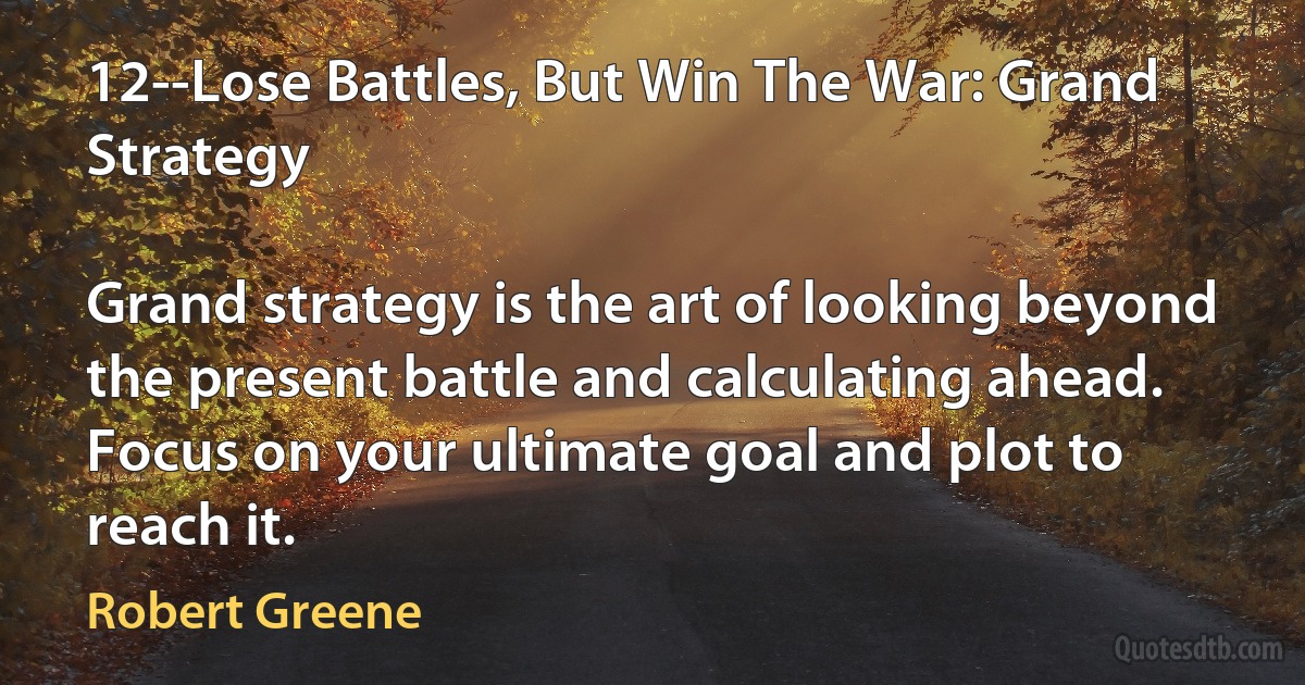 12--Lose Battles, But Win The War: Grand Strategy

Grand strategy is the art of looking beyond the present battle and calculating ahead. Focus on your ultimate goal and plot to reach it. (Robert Greene)