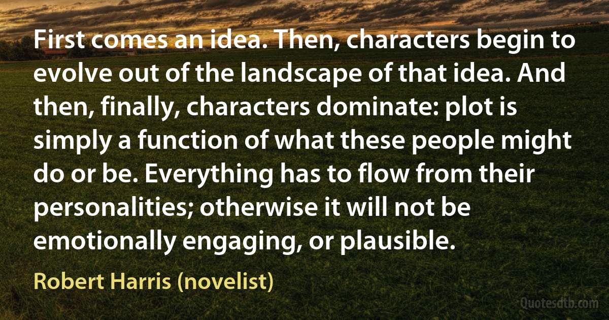 First comes an idea. Then, characters begin to evolve out of the landscape of that idea. And then, finally, characters dominate: plot is simply a function of what these people might do or be. Everything has to flow from their personalities; otherwise it will not be emotionally engaging, or plausible. (Robert Harris (novelist))