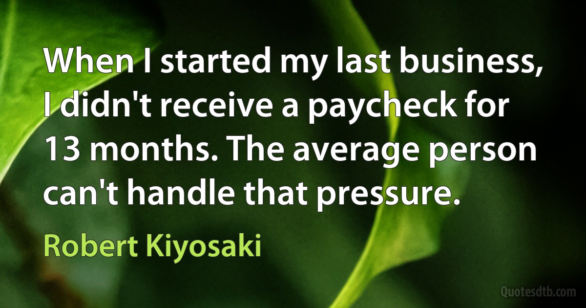 When I started my last business, I didn't receive a paycheck for 13 months. The average person can't handle that pressure. (Robert Kiyosaki)