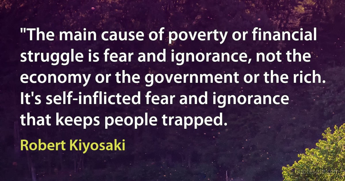 "The main cause of poverty or financial struggle is fear and ignorance, not the economy or the government or the rich. It's self-inflicted fear and ignorance that keeps people trapped. (Robert Kiyosaki)