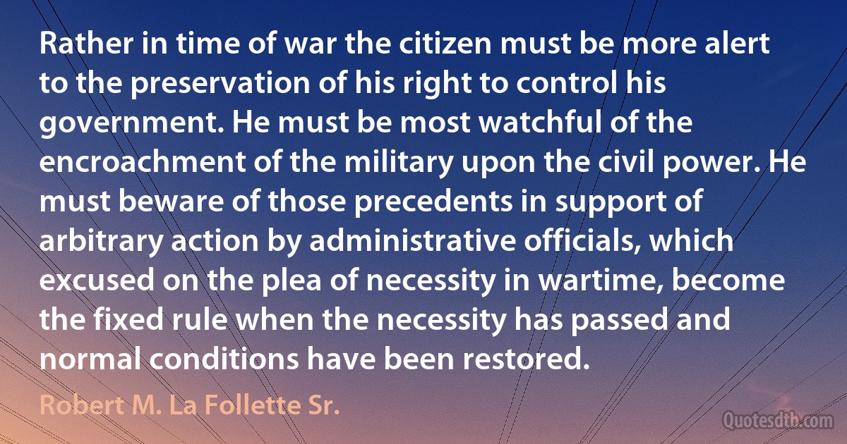 Rather in time of war the citizen must be more alert to the preservation of his right to control his government. He must be most watchful of the encroachment of the military upon the civil power. He must beware of those precedents in support of arbitrary action by administrative officials, which excused on the plea of necessity in wartime, become the fixed rule when the necessity has passed and normal conditions have been restored. (Robert M. La Follette Sr.)