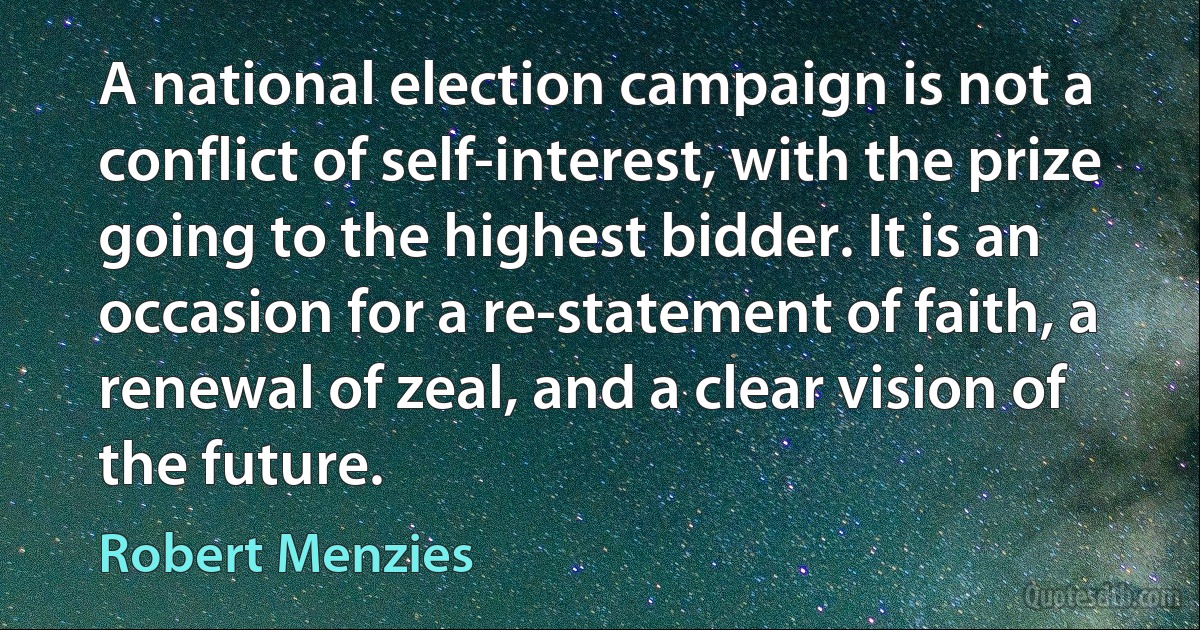 A national election campaign is not a conflict of self-interest, with the prize going to the highest bidder. It is an occasion for a re-statement of faith, a renewal of zeal, and a clear vision of the future. (Robert Menzies)