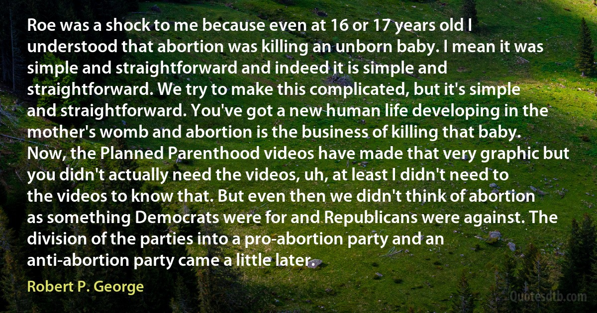 Roe was a shock to me because even at 16 or 17 years old I understood that abortion was killing an unborn baby. I mean it was simple and straightforward and indeed it is simple and straightforward. We try to make this complicated, but it's simple and straightforward. You've got a new human life developing in the mother's womb and abortion is the business of killing that baby. Now, the Planned Parenthood videos have made that very graphic but you didn't actually need the videos, uh, at least I didn't need to the videos to know that. But even then we didn't think of abortion as something Democrats were for and Republicans were against. The division of the parties into a pro-abortion party and an anti-abortion party came a little later. (Robert P. George)