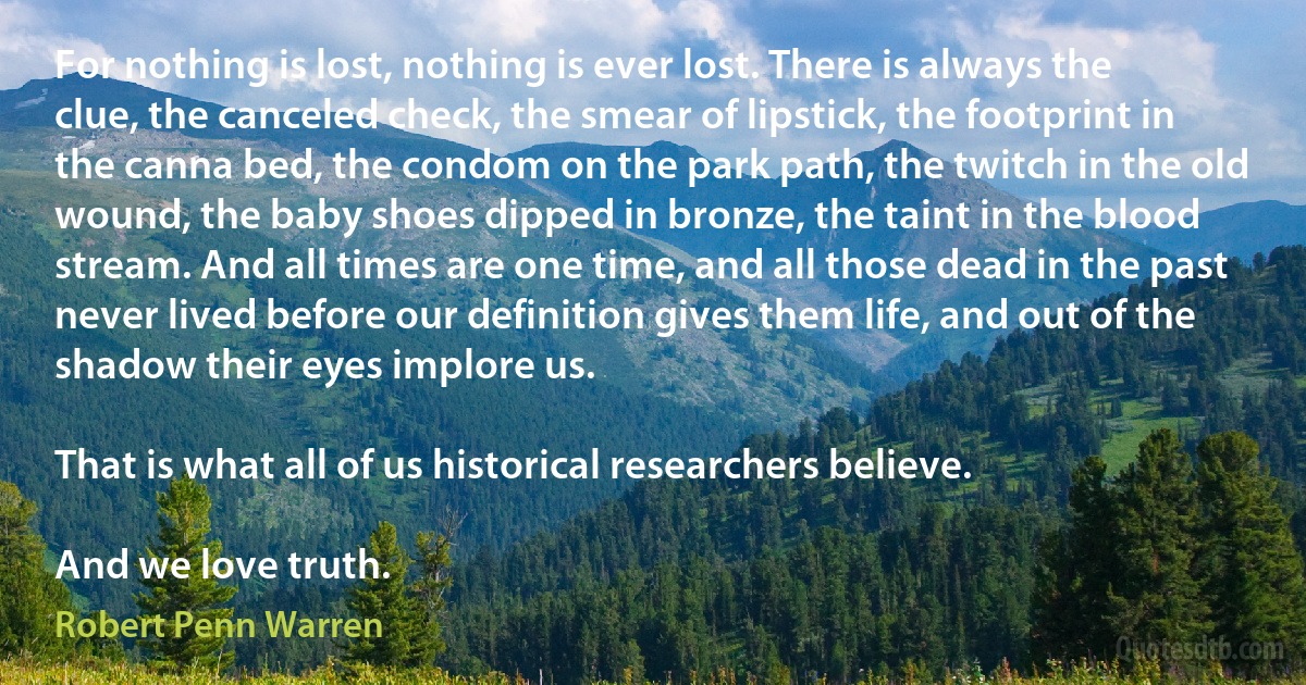 For nothing is lost, nothing is ever lost. There is always the clue, the canceled check, the smear of lipstick, the footprint in the canna bed, the condom on the park path, the twitch in the old wound, the baby shoes dipped in bronze, the taint in the blood stream. And all times are one time, and all those dead in the past never lived before our definition gives them life, and out of the shadow their eyes implore us.

That is what all of us historical researchers believe.

And we love truth. (Robert Penn Warren)
