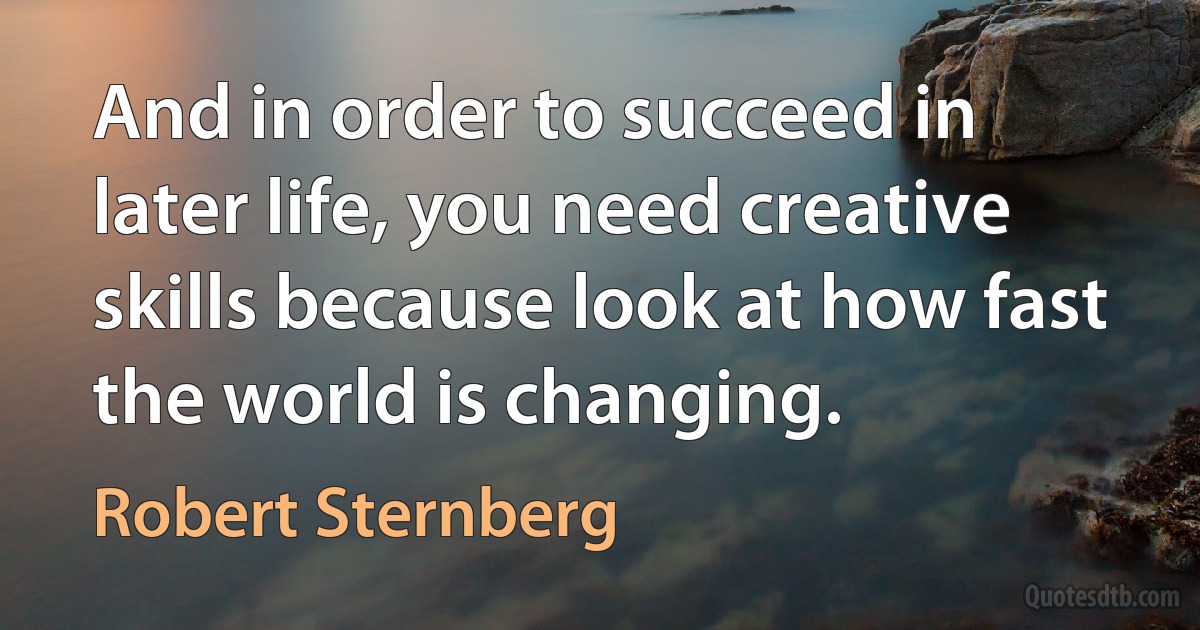 And in order to succeed in later life, you need creative skills because look at how fast the world is changing. (Robert Sternberg)