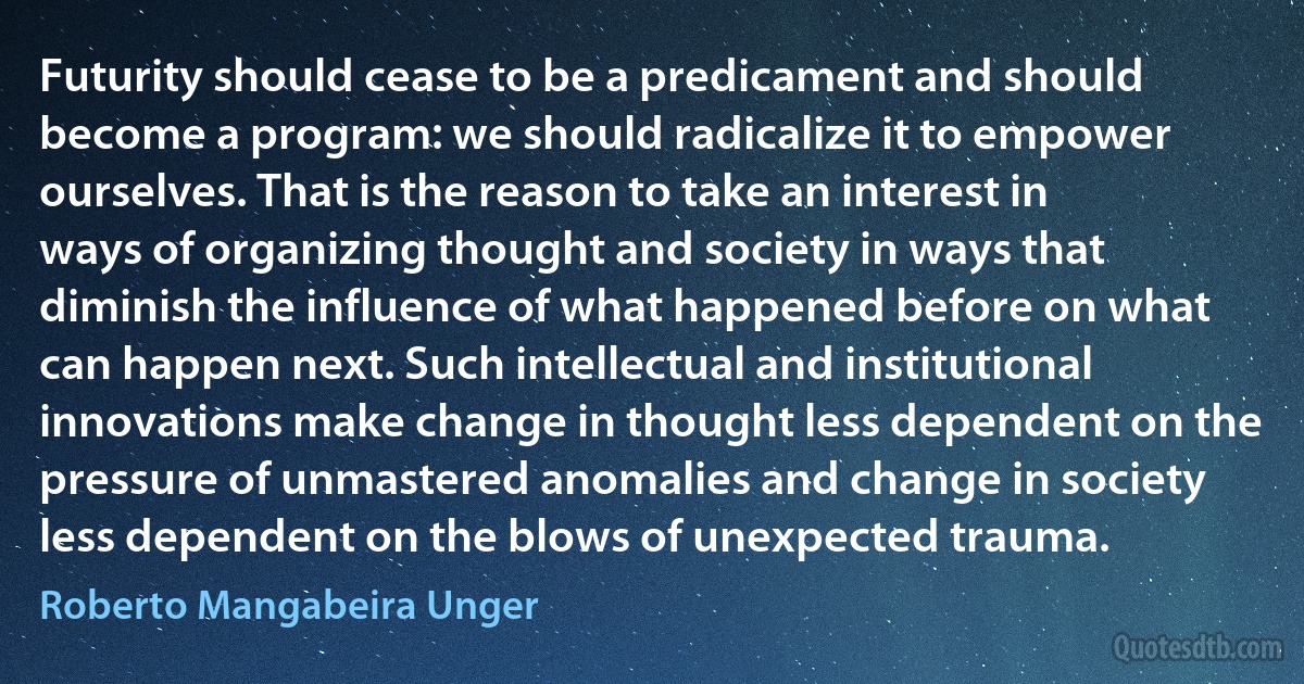 Futurity should cease to be a predicament and should become a program: we should radicalize it to empower ourselves. That is the reason to take an interest in ways of organizing thought and society in ways that diminish the influence of what happened before on what can happen next. Such intellectual and institutional innovations make change in thought less dependent on the pressure of unmastered anomalies and change in society less dependent on the blows of unexpected trauma. (Roberto Mangabeira Unger)