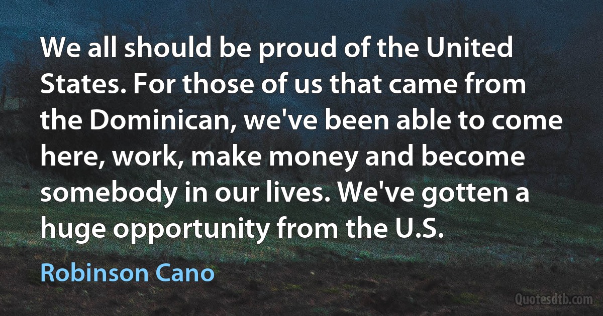 We all should be proud of the United States. For those of us that came from the Dominican, we've been able to come here, work, make money and become somebody in our lives. We've gotten a huge opportunity from the U.S. (Robinson Cano)