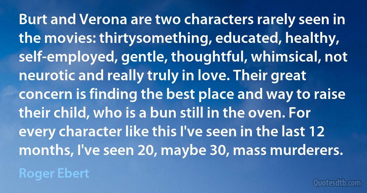 Burt and Verona are two characters rarely seen in the movies: thirtysomething, educated, healthy, self-employed, gentle, thoughtful, whimsical, not neurotic and really truly in love. Their great concern is finding the best place and way to raise their child, who is a bun still in the oven. For every character like this I've seen in the last 12 months, I've seen 20, maybe 30, mass murderers. (Roger Ebert)