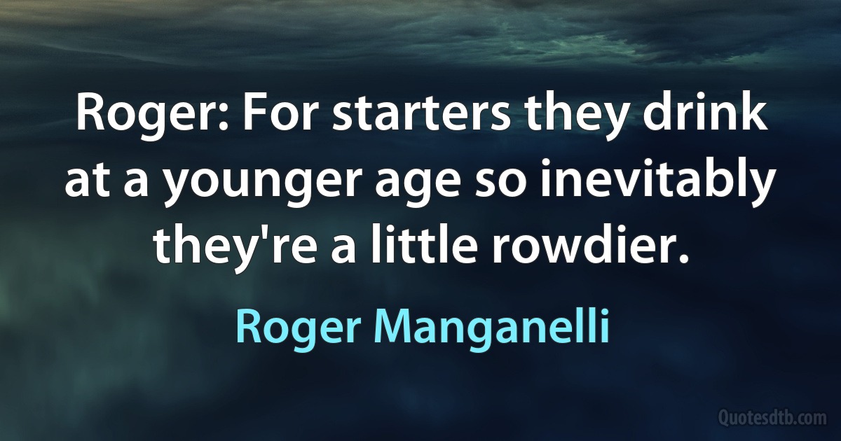 Roger: For starters they drink at a younger age so inevitably they're a little rowdier. (Roger Manganelli)