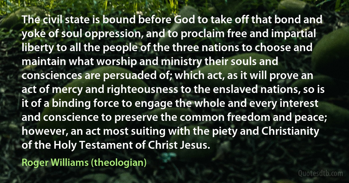 The civil state is bound before God to take off that bond and yoke of soul oppression, and to proclaim free and impartial liberty to all the people of the three nations to choose and maintain what worship and ministry their souls and consciences are persuaded of; which act, as it will prove an act of mercy and righteousness to the enslaved nations, so is it of a binding force to engage the whole and every interest and conscience to preserve the common freedom and peace; however, an act most suiting with the piety and Christianity of the Holy Testament of Christ Jesus. (Roger Williams (theologian))