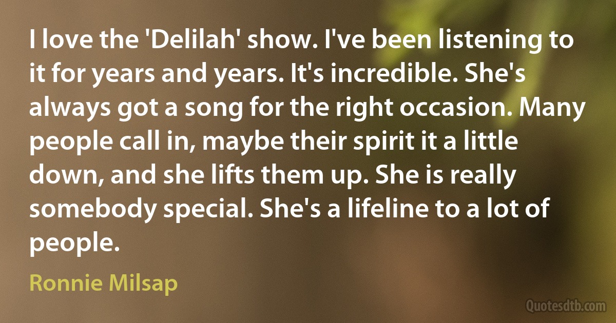 I love the 'Delilah' show. I've been listening to it for years and years. It's incredible. She's always got a song for the right occasion. Many people call in, maybe their spirit it a little down, and she lifts them up. She is really somebody special. She's a lifeline to a lot of people. (Ronnie Milsap)