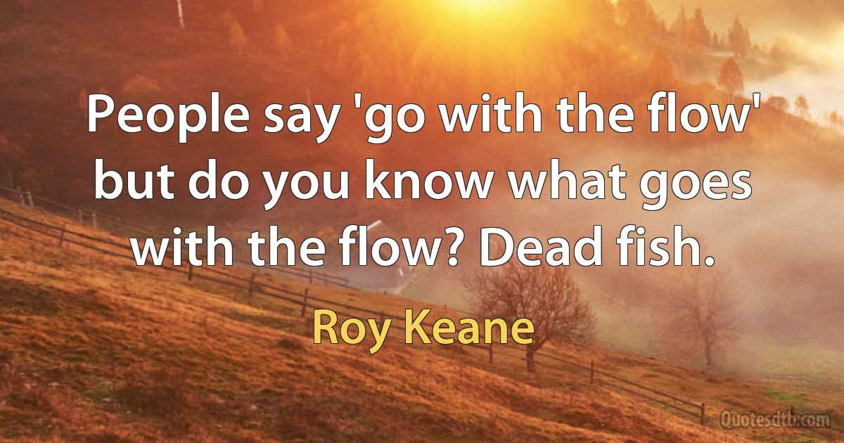 People say 'go with the flow' but do you know what goes with the flow? Dead fish. (Roy Keane)