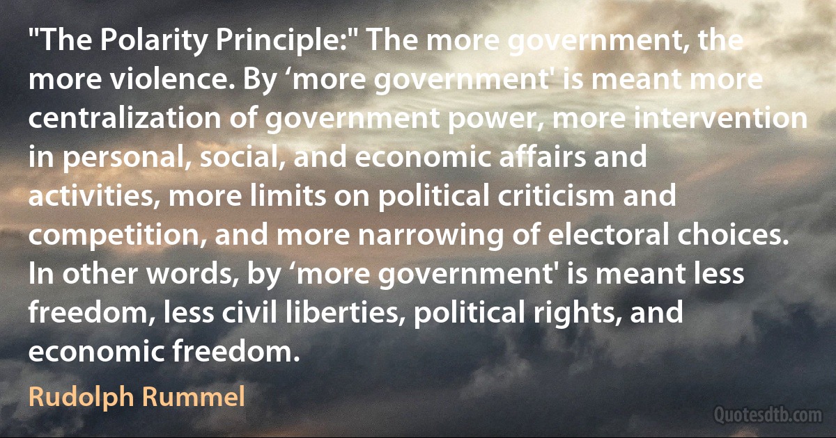 "The Polarity Principle:" The more government, the more violence. By ‘more government' is meant more centralization of government power, more intervention in personal, social, and economic affairs and activities, more limits on political criticism and competition, and more narrowing of electoral choices. In other words, by ‘more government' is meant less freedom, less civil liberties, political rights, and economic freedom. (Rudolph Rummel)