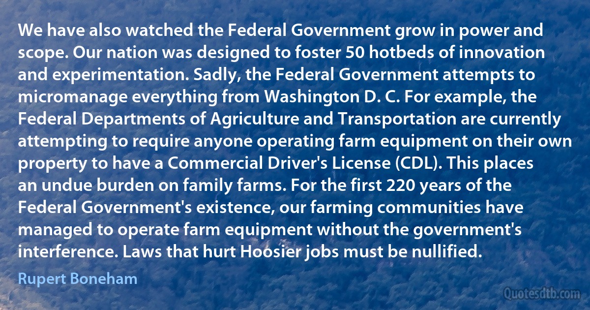 We have also watched the Federal Government grow in power and scope. Our nation was designed to foster 50 hotbeds of innovation and experimentation. Sadly, the Federal Government attempts to micromanage everything from Washington D. C. For example, the Federal Departments of Agriculture and Transportation are currently attempting to require anyone operating farm equipment on their own property to have a Commercial Driver's License (CDL). This places an undue burden on family farms. For the first 220 years of the Federal Government's existence, our farming communities have managed to operate farm equipment without the government's interference. Laws that hurt Hoosier jobs must be nullified. (Rupert Boneham)