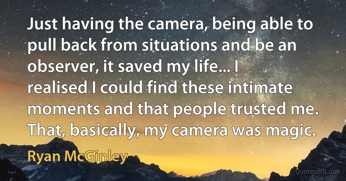 Just having the camera, being able to pull back from situations and be an observer, it saved my life... I realised I could find these intimate moments and that people trusted me. That, basically, my camera was magic. (Ryan McGinley)