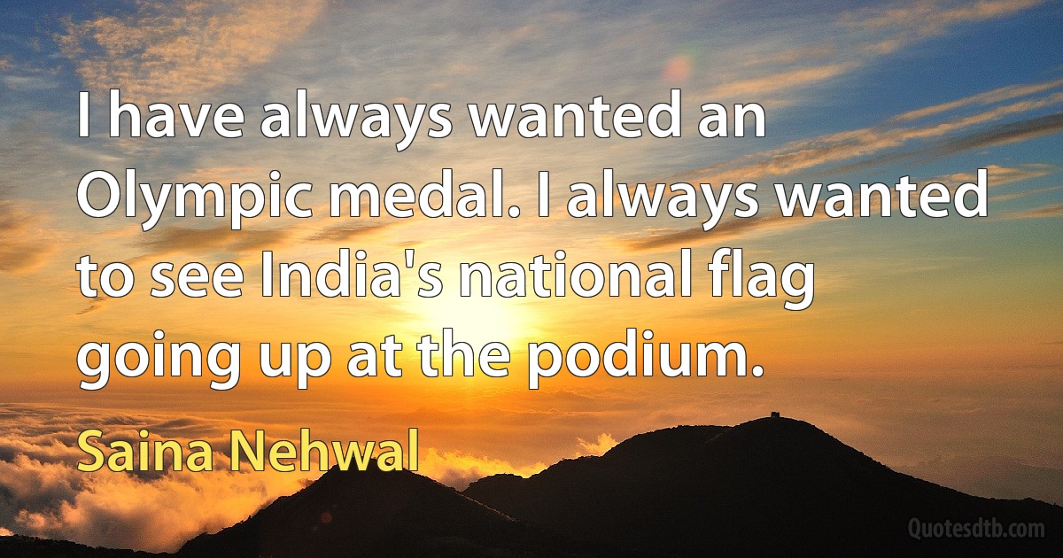 I have always wanted an Olympic medal. I always wanted to see India's national flag going up at the podium. (Saina Nehwal)