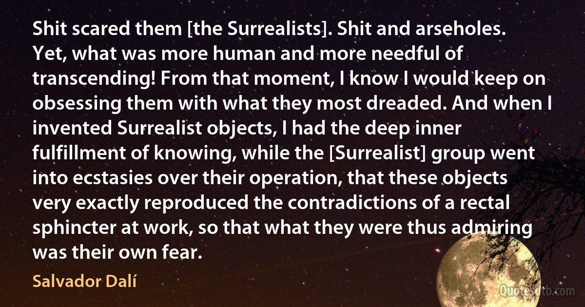 Shit scared them [the Surrealists]. Shit and arseholes. Yet, what was more human and more needful of transcending! From that moment, I know I would keep on obsessing them with what they most dreaded. And when I invented Surrealist objects, I had the deep inner fulfillment of knowing, while the [Surrealist] group went into ecstasies over their operation, that these objects very exactly reproduced the contradictions of a rectal sphincter at work, so that what they were thus admiring was their own fear. (Salvador Dalí)