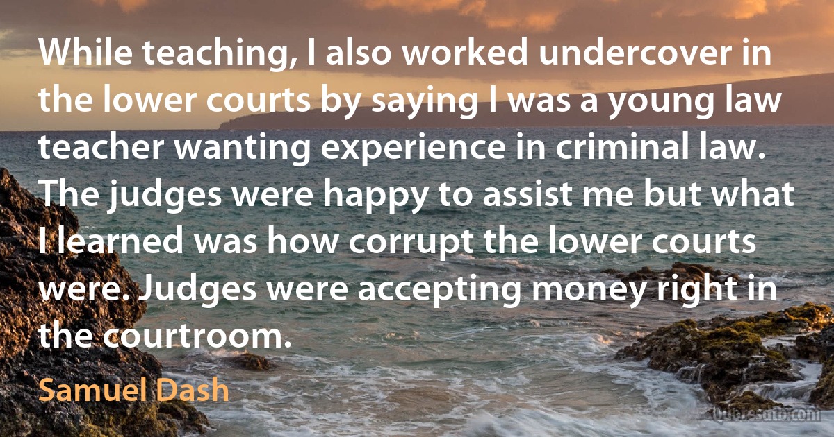 While teaching, I also worked undercover in the lower courts by saying I was a young law teacher wanting experience in criminal law. The judges were happy to assist me but what I learned was how corrupt the lower courts were. Judges were accepting money right in the courtroom. (Samuel Dash)