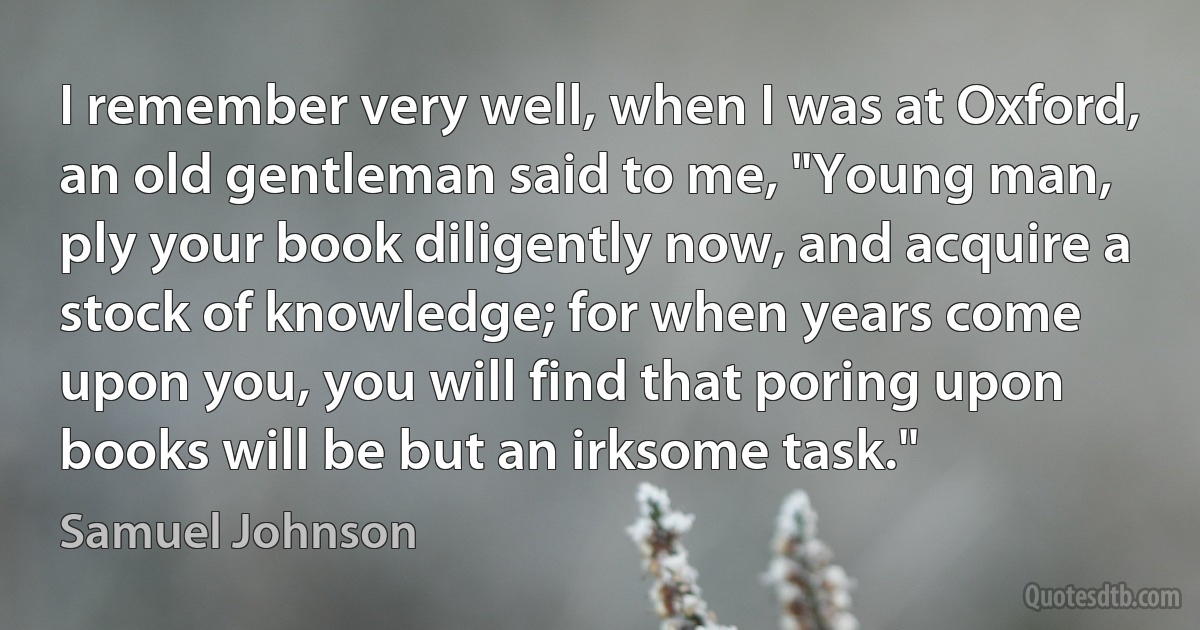 I remember very well, when I was at Oxford, an old gentleman said to me, "Young man, ply your book diligently now, and acquire a stock of knowledge; for when years come upon you, you will find that poring upon books will be but an irksome task." (Samuel Johnson)