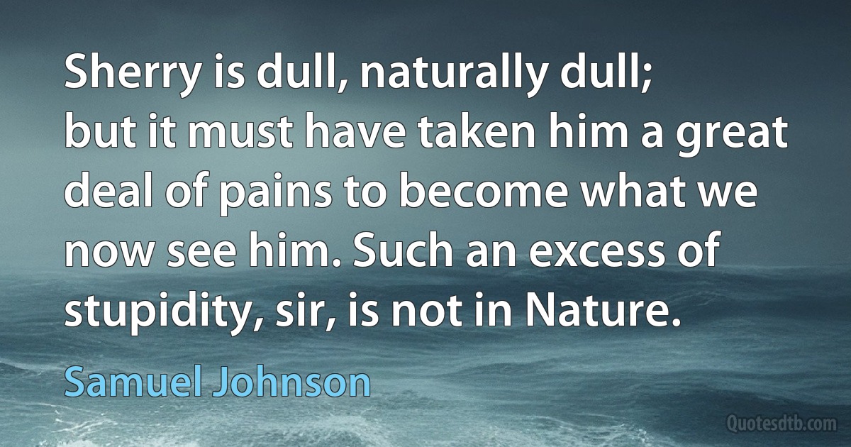 Sherry is dull, naturally dull; but it must have taken him a great deal of pains to become what we now see him. Such an excess of stupidity, sir, is not in Nature. (Samuel Johnson)