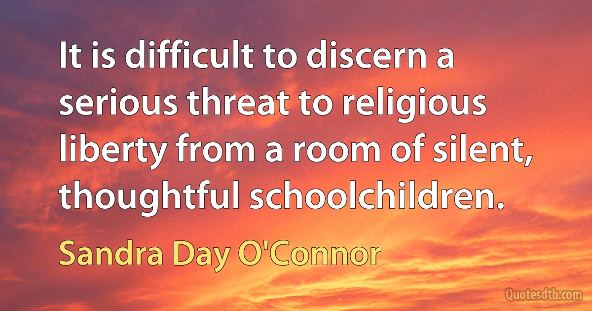 It is difficult to discern a serious threat to religious liberty from a room of silent, thoughtful schoolchildren. (Sandra Day O'Connor)