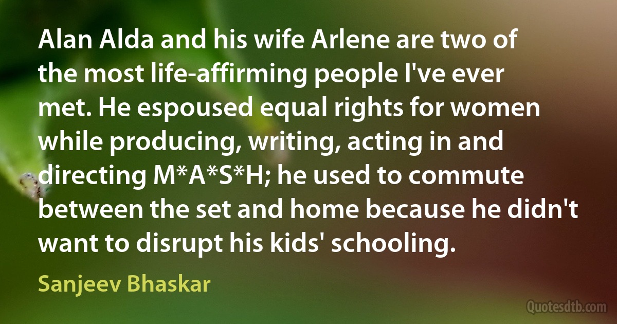 Alan Alda and his wife Arlene are two of the most life-affirming people I've ever met. He espoused equal rights for women while producing, writing, acting in and directing M*A*S*H; he used to commute between the set and home because he didn't want to disrupt his kids' schooling. (Sanjeev Bhaskar)