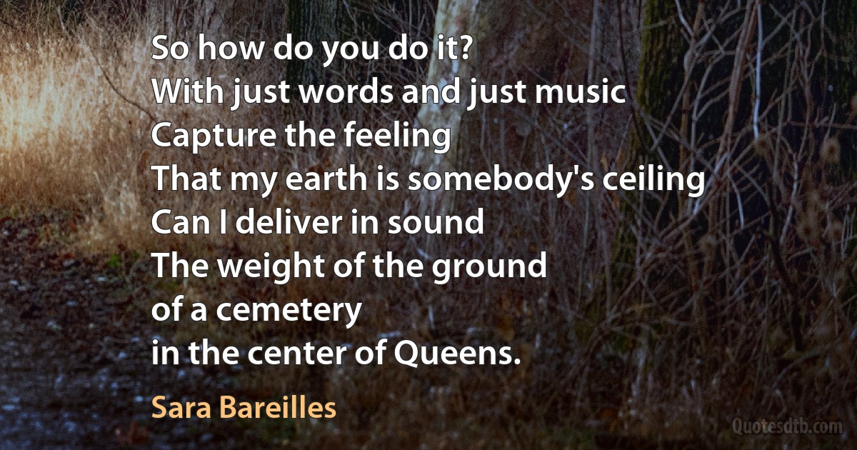 So how do you do it?
With just words and just music
Capture the feeling
That my earth is somebody's ceiling
Can I deliver in sound
The weight of the ground
of a cemetery
in the center of Queens. (Sara Bareilles)