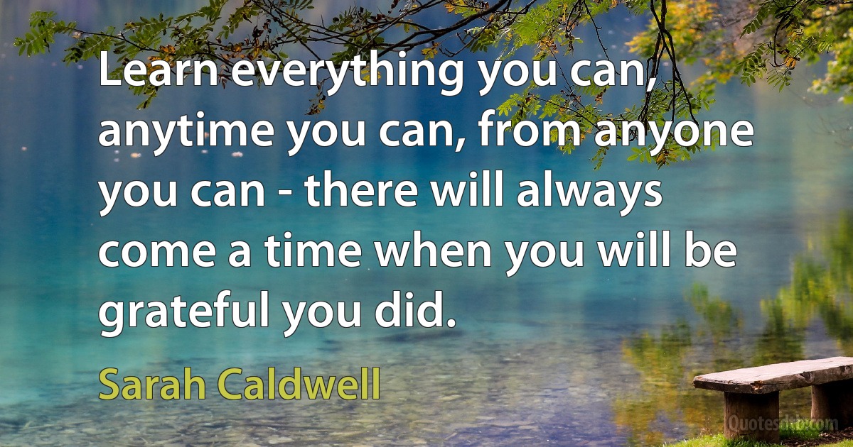 Learn everything you can, anytime you can, from anyone you can - there will always come a time when you will be grateful you did. (Sarah Caldwell)