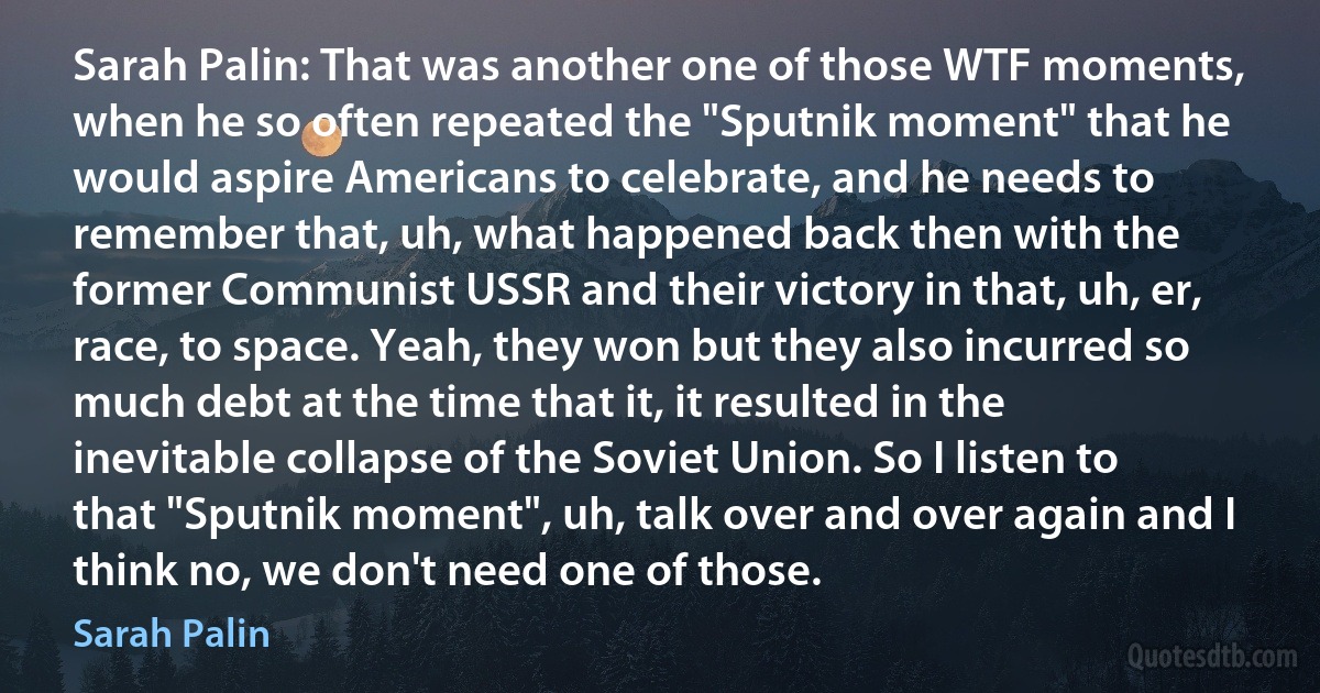 Sarah Palin: That was another one of those WTF moments, when he so often repeated the "Sputnik moment" that he would aspire Americans to celebrate, and he needs to remember that, uh, what happened back then with the former Communist USSR and their victory in that, uh, er, race, to space. Yeah, they won but they also incurred so much debt at the time that it, it resulted in the inevitable collapse of the Soviet Union. So I listen to that "Sputnik moment", uh, talk over and over again and I think no, we don't need one of those. (Sarah Palin)