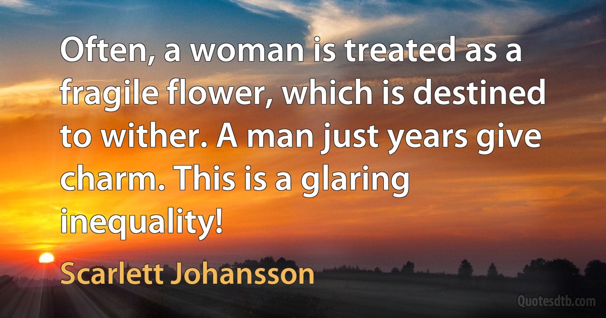 Often, a woman is treated as a fragile flower, which is destined to wither. A man just years give charm. This is a glaring inequality! (Scarlett Johansson)