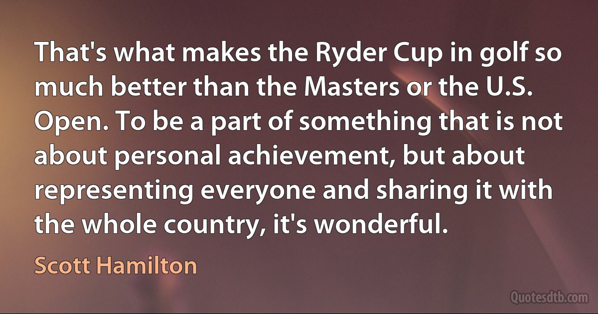 That's what makes the Ryder Cup in golf so much better than the Masters or the U.S. Open. To be a part of something that is not about personal achievement, but about representing everyone and sharing it with the whole country, it's wonderful. (Scott Hamilton)