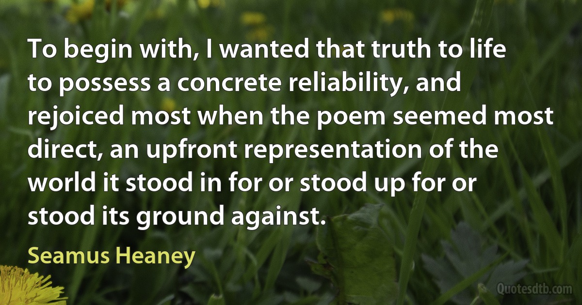 To begin with, I wanted that truth to life to possess a concrete reliability, and rejoiced most when the poem seemed most direct, an upfront representation of the world it stood in for or stood up for or stood its ground against. (Seamus Heaney)