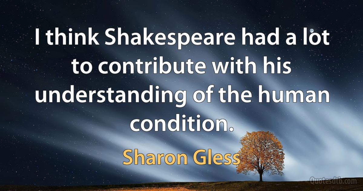 I think Shakespeare had a lot to contribute with his understanding of the human condition. (Sharon Gless)