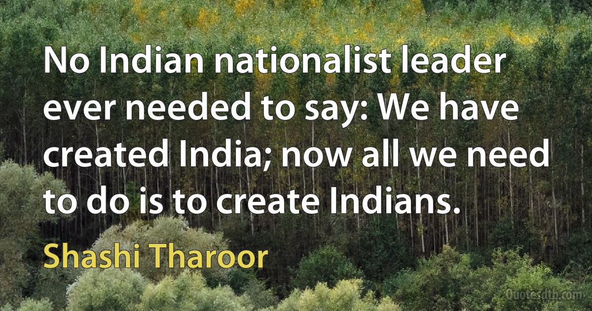 No Indian nationalist leader ever needed to say: We have created India; now all we need to do is to create Indians. (Shashi Tharoor)