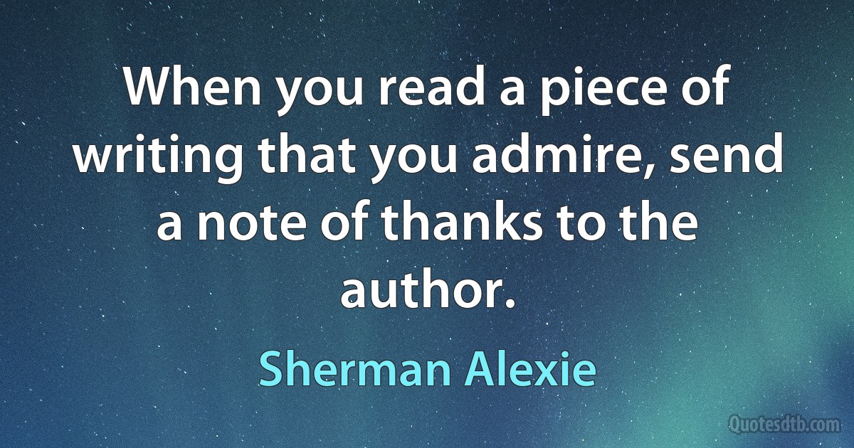 When you read a piece of writing that you admire, send a note of thanks to the author. (Sherman Alexie)