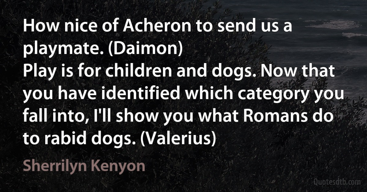 How nice of Acheron to send us a playmate. (Daimon)
Play is for children and dogs. Now that you have identified which category you fall into, I'll show you what Romans do to rabid dogs. (Valerius) (Sherrilyn Kenyon)