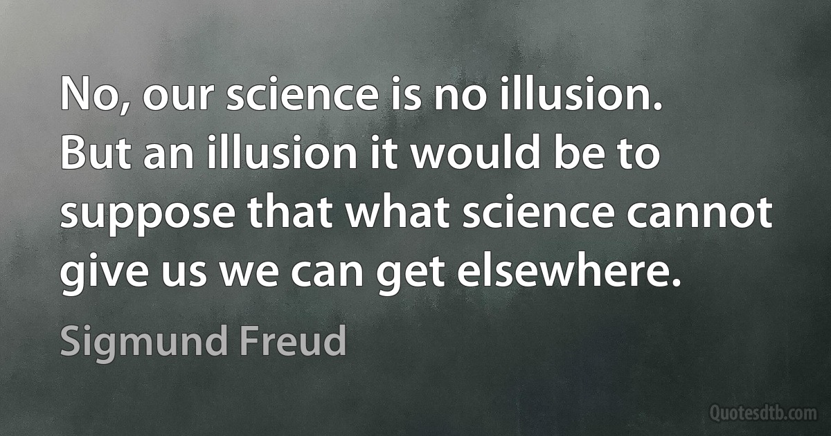 No, our science is no illusion. But an illusion it would be to suppose that what science cannot give us we can get elsewhere. (Sigmund Freud)