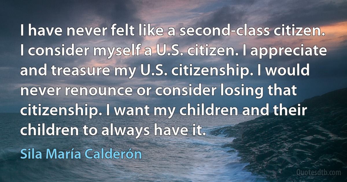 I have never felt like a second-class citizen. I consider myself a U.S. citizen. I appreciate and treasure my U.S. citizenship. I would never renounce or consider losing that citizenship. I want my children and their children to always have it. (Sila María Calderón)