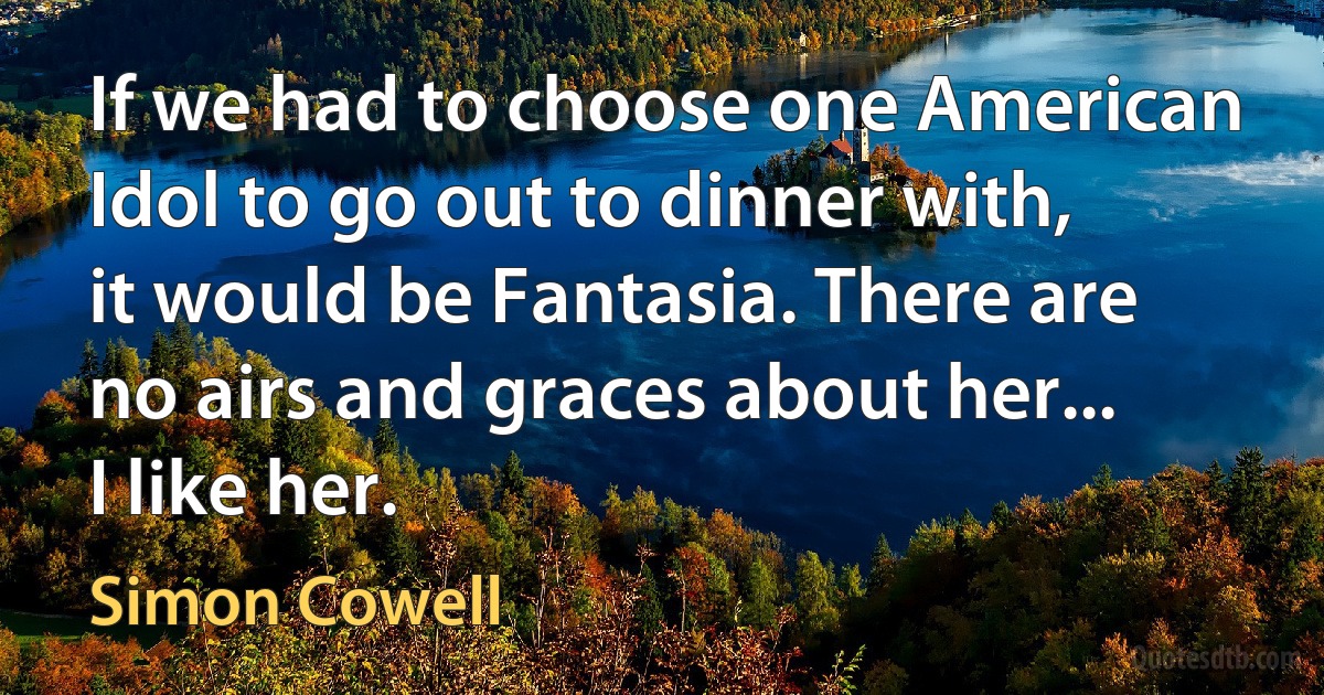 If we had to choose one American Idol to go out to dinner with, it would be Fantasia. There are no airs and graces about her... I like her. (Simon Cowell)