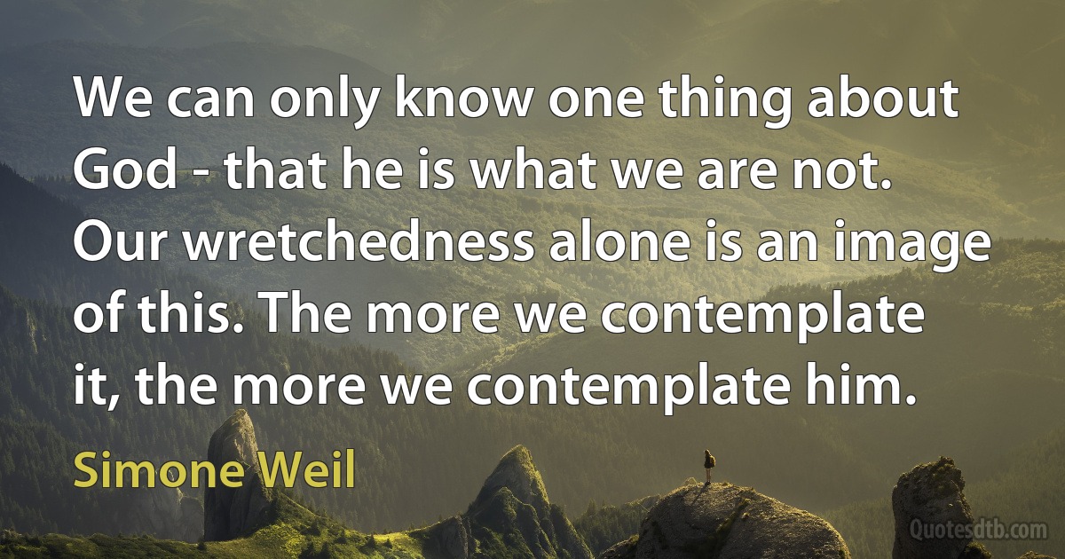 We can only know one thing about God - that he is what we are not. Our wretchedness alone is an image of this. The more we contemplate it, the more we contemplate him. (Simone Weil)