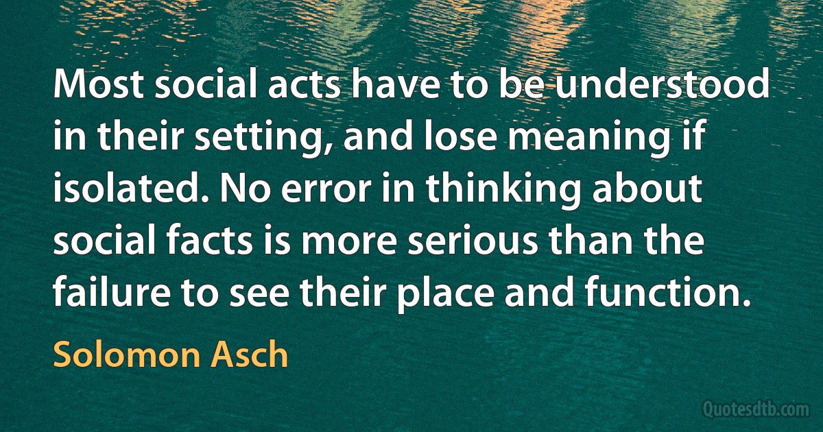 Most social acts have to be understood in their setting, and lose meaning if isolated. No error in thinking about social facts is more serious than the failure to see their place and function. (Solomon Asch)