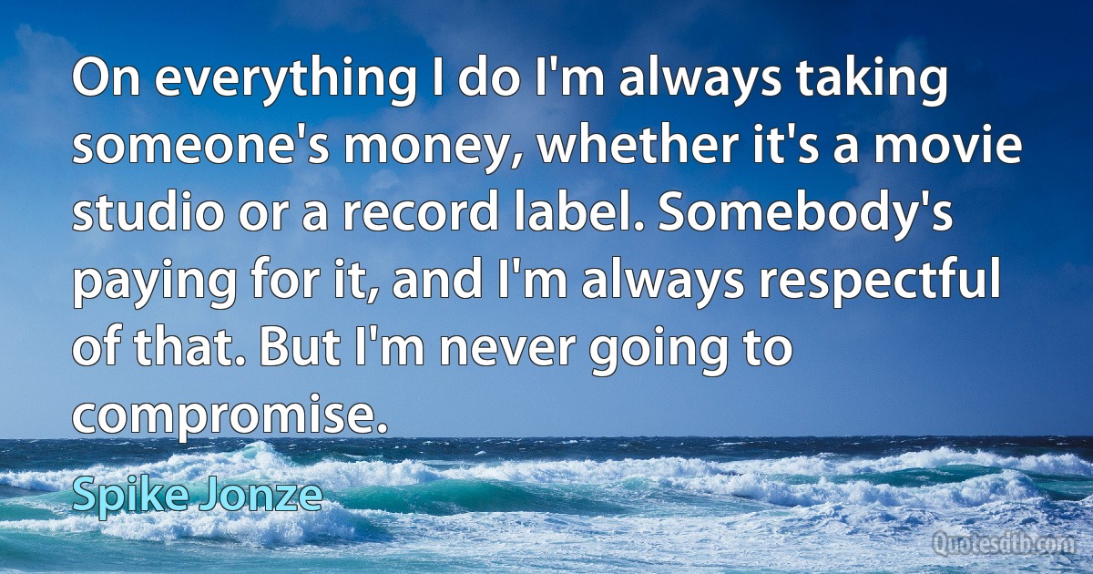 On everything I do I'm always taking someone's money, whether it's a movie studio or a record label. Somebody's paying for it, and I'm always respectful of that. But I'm never going to compromise. (Spike Jonze)