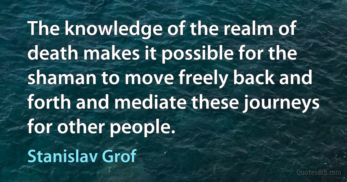 The knowledge of the realm of death makes it possible for the shaman to move freely back and forth and mediate these journeys for other people. (Stanislav Grof)