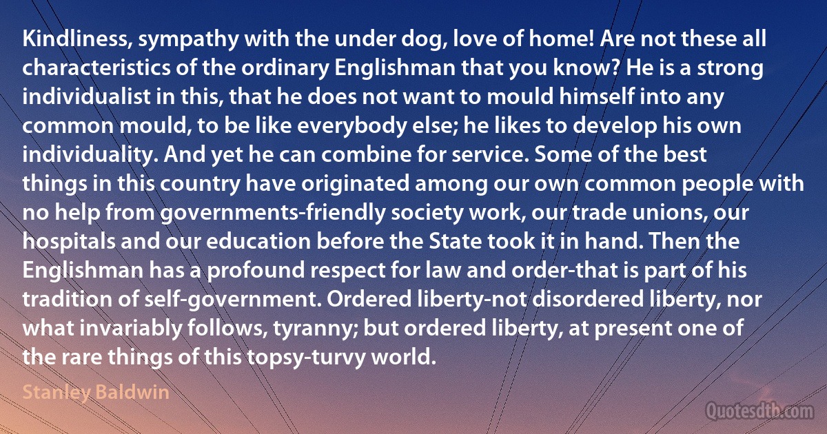 Kindliness, sympathy with the under dog, love of home! Are not these all characteristics of the ordinary Englishman that you know? He is a strong individualist in this, that he does not want to mould himself into any common mould, to be like everybody else; he likes to develop his own individuality. And yet he can combine for service. Some of the best things in this country have originated among our own common people with no help from governments-friendly society work, our trade unions, our hospitals and our education before the State took it in hand. Then the Englishman has a profound respect for law and order-that is part of his tradition of self-government. Ordered liberty-not disordered liberty, nor what invariably follows, tyranny; but ordered liberty, at present one of the rare things of this topsy-turvy world. (Stanley Baldwin)