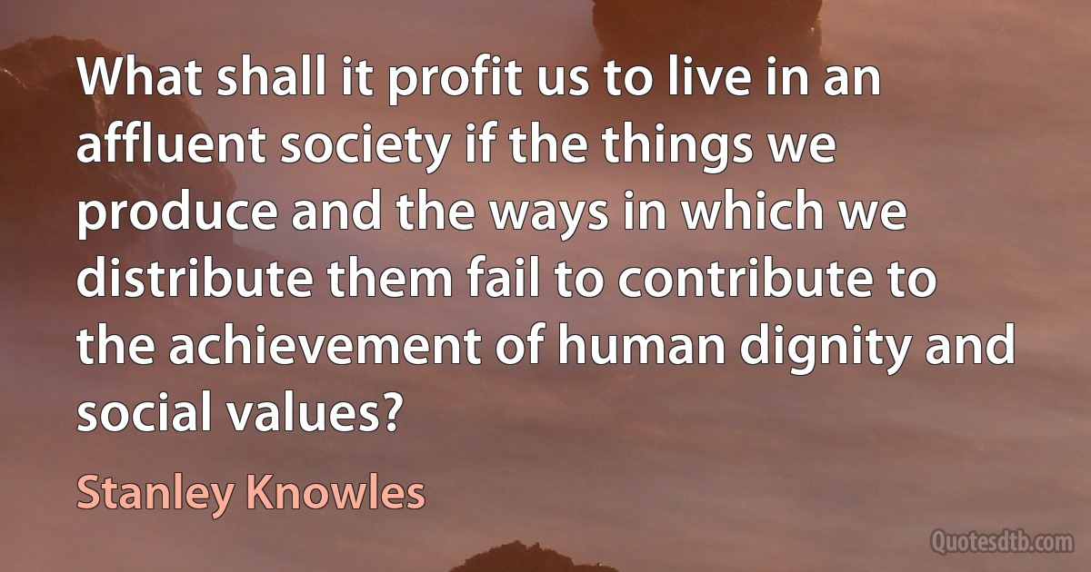 What shall it profit us to live in an affluent society if the things we produce and the ways in which we distribute them fail to contribute to the achievement of human dignity and social values? (Stanley Knowles)