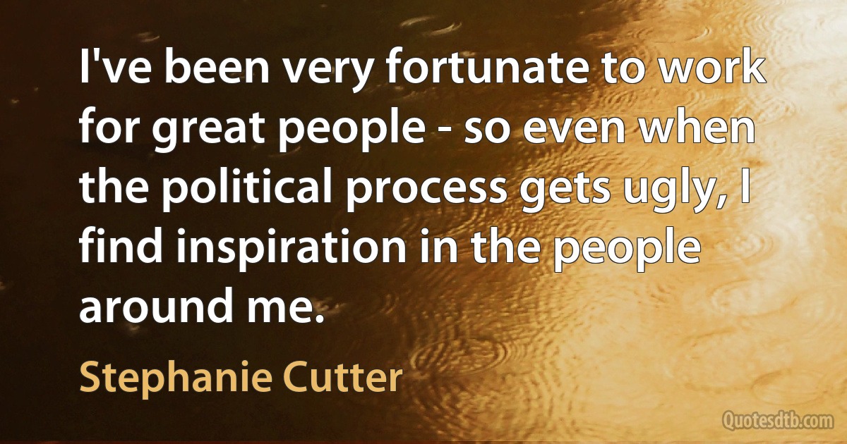 I've been very fortunate to work for great people - so even when the political process gets ugly, I find inspiration in the people around me. (Stephanie Cutter)