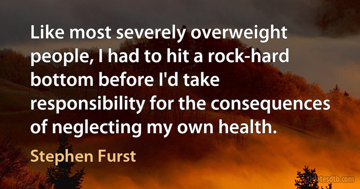 Like most severely overweight people, I had to hit a rock-hard bottom before I'd take responsibility for the consequences of neglecting my own health. (Stephen Furst)