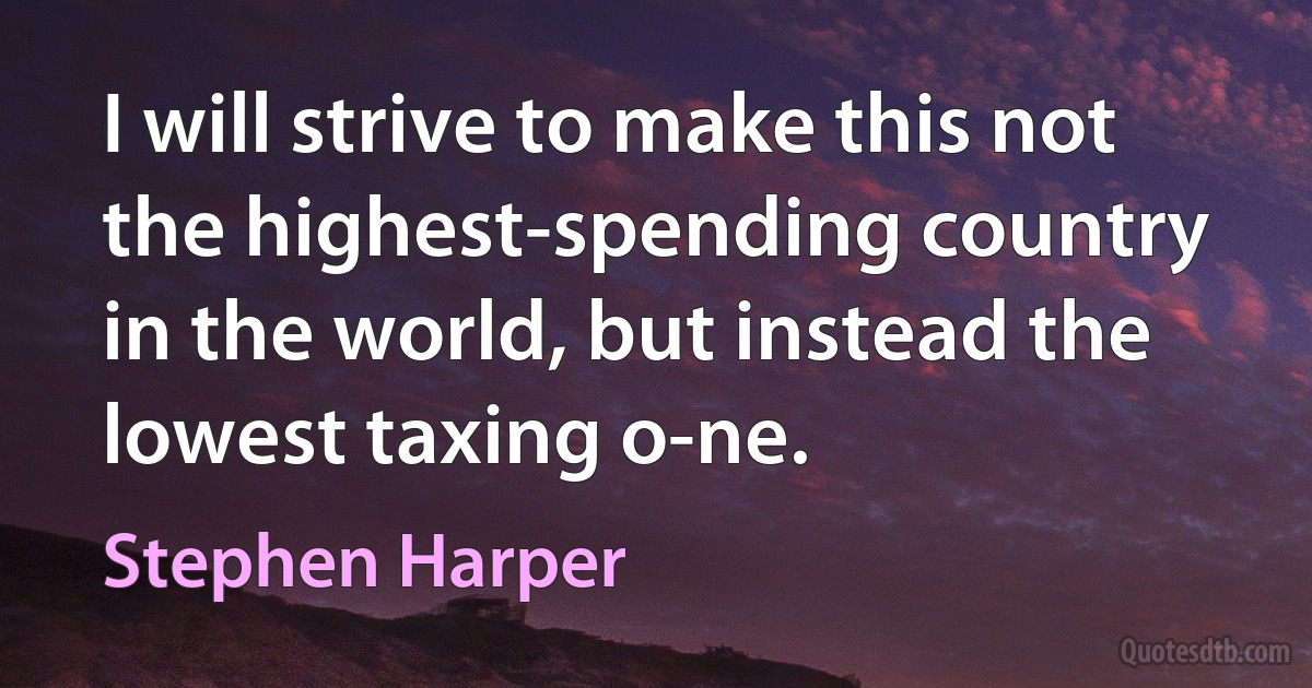 I will strive to make this not the highest-spending country in the world, but instead the lowest taxing o-ne. (Stephen Harper)