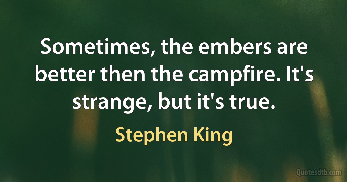 Sometimes, the embers are better then the campfire. It's strange, but it's true. (Stephen King)